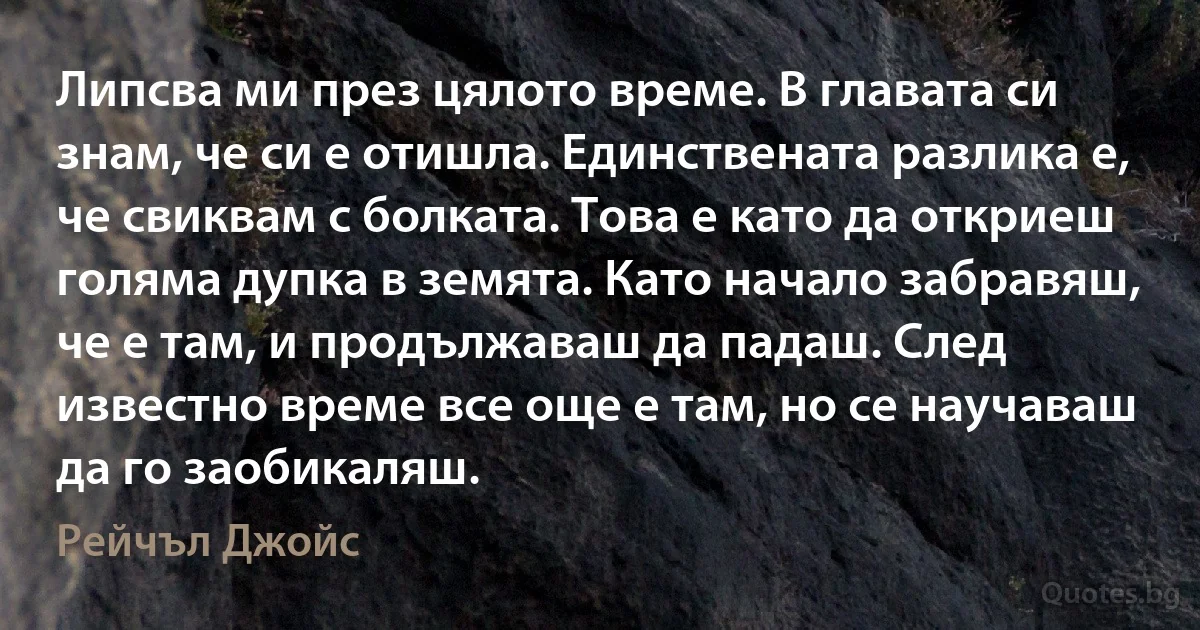 Липсва ми през цялото време. В главата си знам, че си е отишла. Единствената разлика е, че свиквам с болката. Това е като да откриеш голяма дупка в земята. Като начало забравяш, че е там, и продължаваш да падаш. След известно време все още е там, но се научаваш да го заобикаляш. (Рейчъл Джойс)