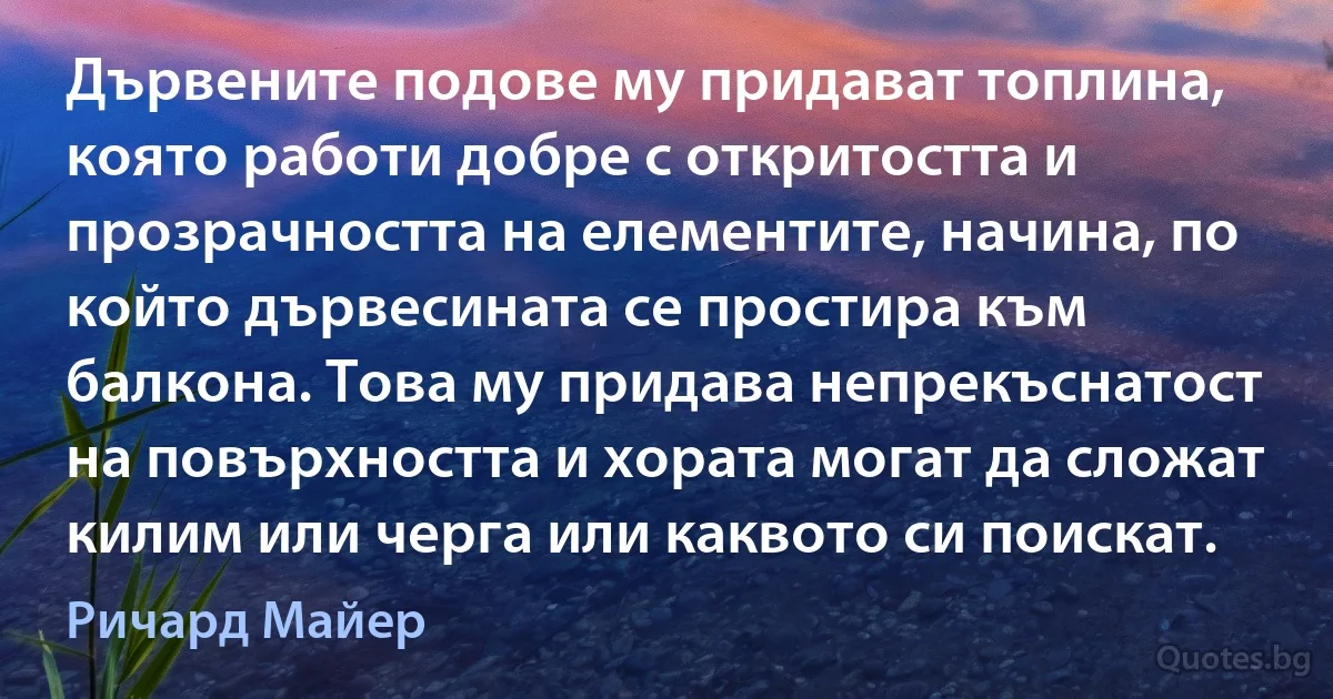 Дървените подове му придават топлина, която работи добре с откритостта и прозрачността на елементите, начина, по който дървесината се простира към балкона. Това му придава непрекъснатост на повърхността и хората могат да сложат килим или черга или каквото си поискат. (Ричард Майер)