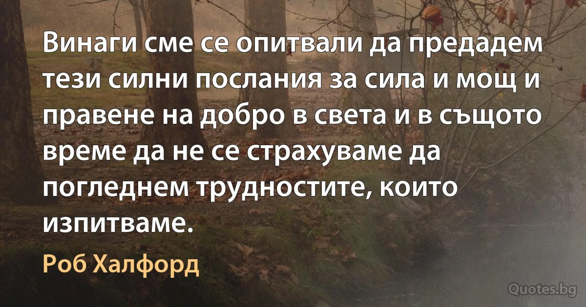 Винаги сме се опитвали да предадем тези силни послания за сила и мощ и правене на добро в света и в същото време да не се страхуваме да погледнем трудностите, които изпитваме. (Роб Халфорд)