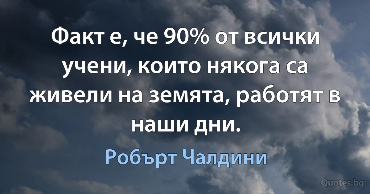 Факт е, че 90% от всички учени, които някога са живели на земята, работят в наши дни. (Робърт Чалдини)