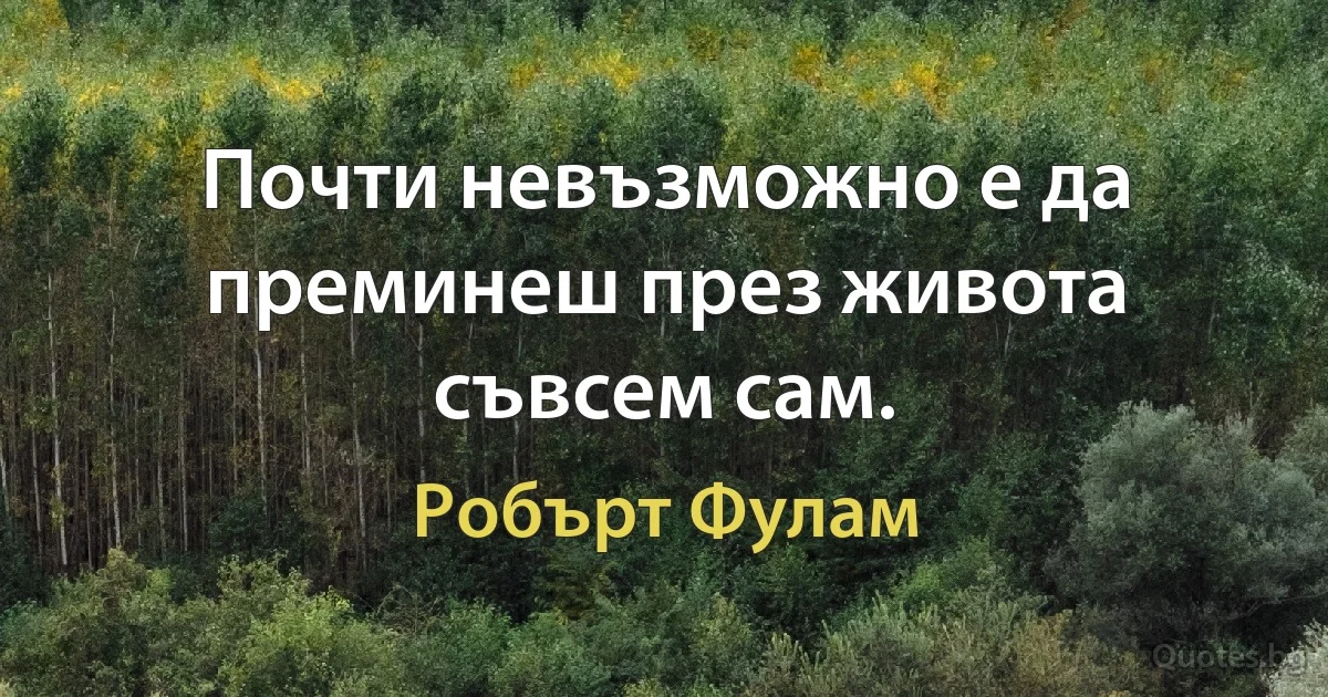 Почти невъзможно е да преминеш през живота съвсем сам. (Робърт Фулам)