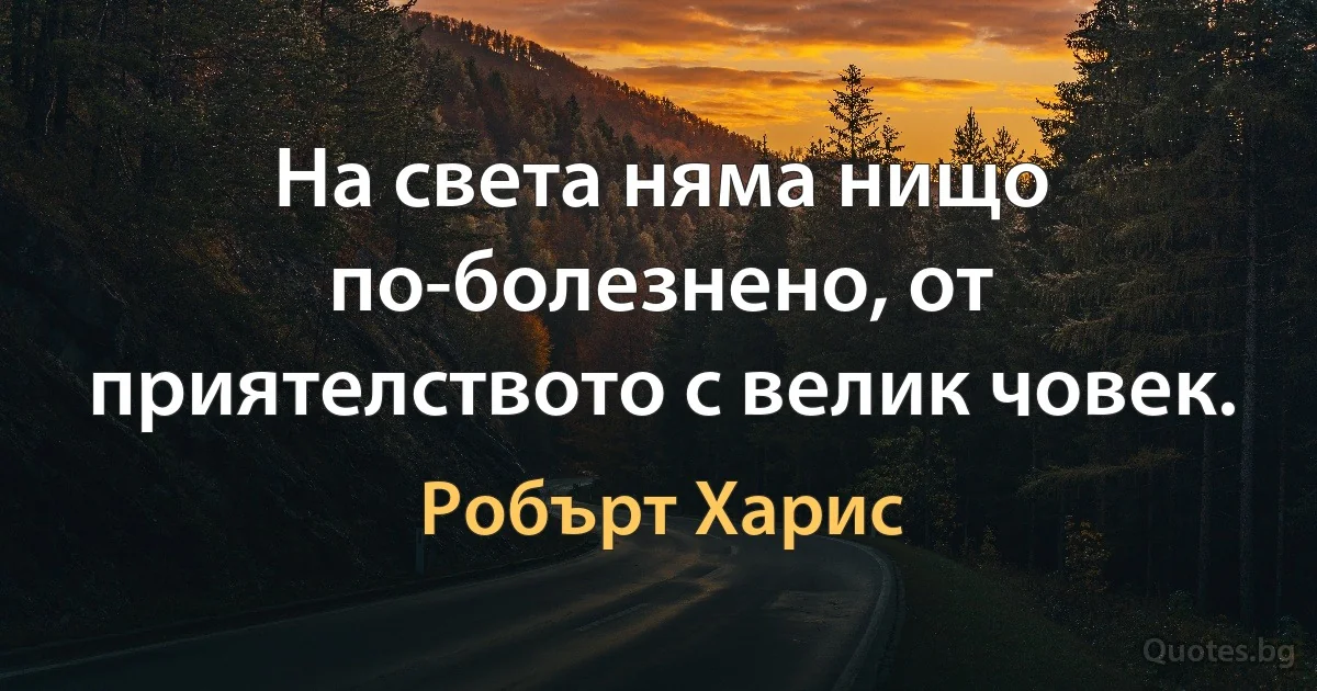 На света няма нищо по-болезнено, от приятелството с велик човек. (Робърт Харис)