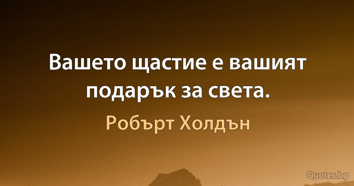 Вашето щастие е вашият подарък за света. (Робърт Холдън)