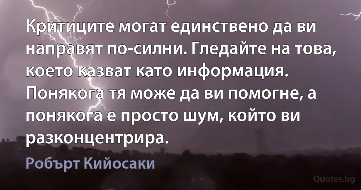 Критиците могат единствено да ви направят по-силни. Гледайте на това, което казват като информация. Понякога тя може да ви помогне, а понякога е просто шум, който ви разконцентрира. (Робърт Кийосаки)