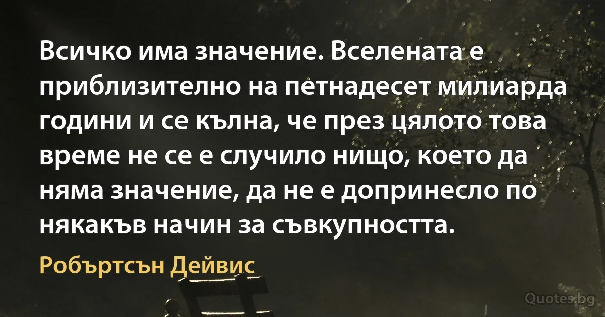 Всичко има значение. Вселената е приблизително на петнадесет милиарда години и се кълна, че през цялото това време не се е случило нищо, което да няма значение, да не е допринесло по някакъв начин за съвкупността. (Робъртсън Дейвис)