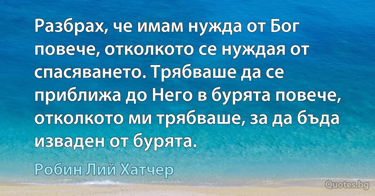 Разбрах, че имам нужда от Бог повече, отколкото се нуждая от спасяването. Трябваше да се приближа до Него в бурята повече, отколкото ми трябваше, за да бъда изваден от бурята. (Робин Лий Хатчер)