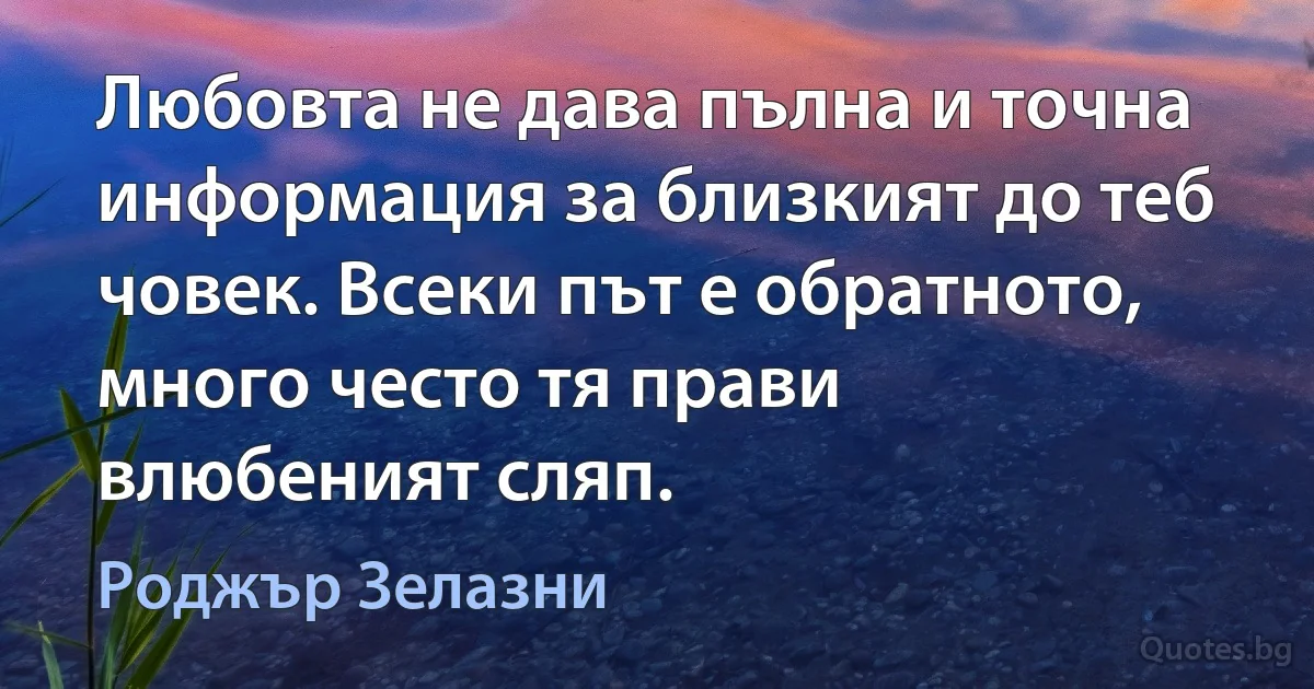 Любовта не дава пълна и точна информация за близкият до теб човек. Всеки път е обратното, много често тя прави влюбеният сляп. (Роджър Зелазни)