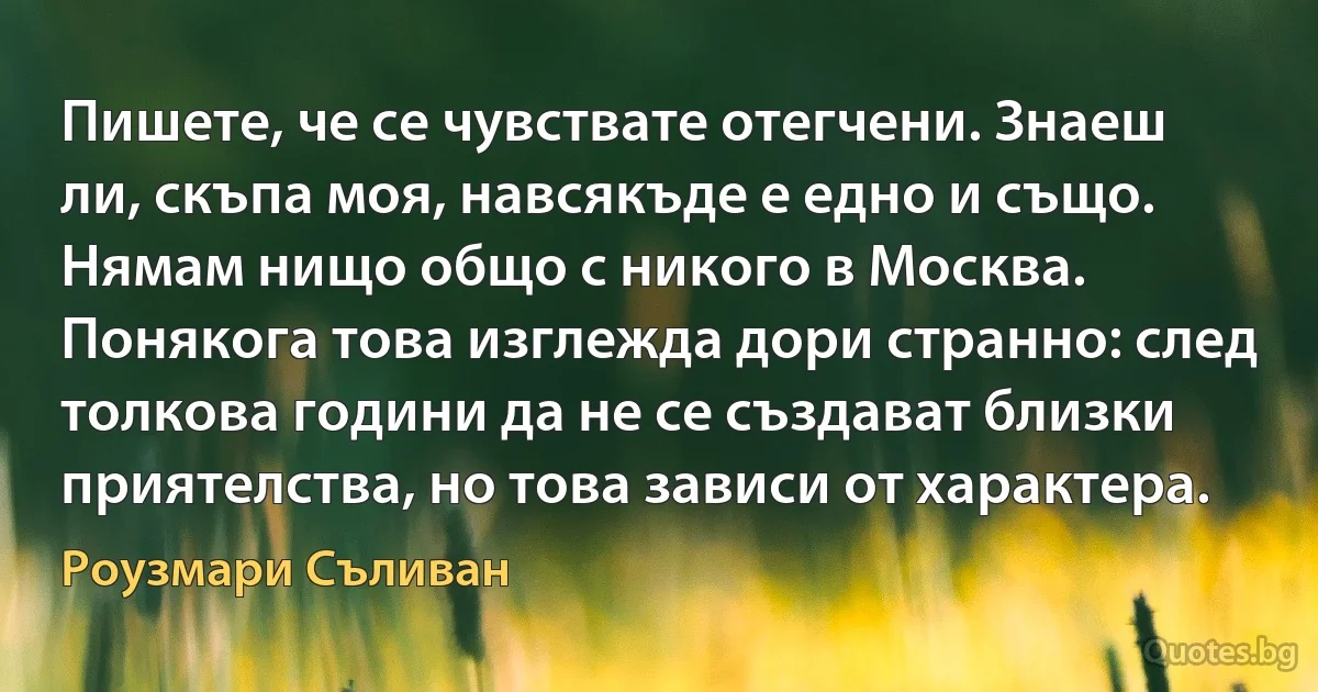 Пишете, че се чувствате отегчени. Знаеш ли, скъпа моя, навсякъде е едно и също. Нямам нищо общо с никого в Москва. Понякога това изглежда дори странно: след толкова години да не се създават близки приятелства, но това зависи от характера. (Роузмари Съливан)