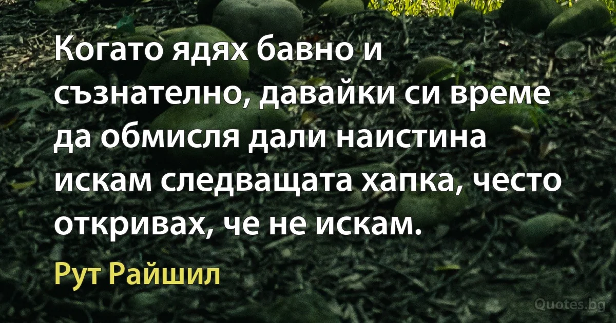 Когато ядях бавно и съзнателно, давайки си време да обмисля дали наистина искам следващата хапка, често откривах, че не искам. (Рут Райшил)