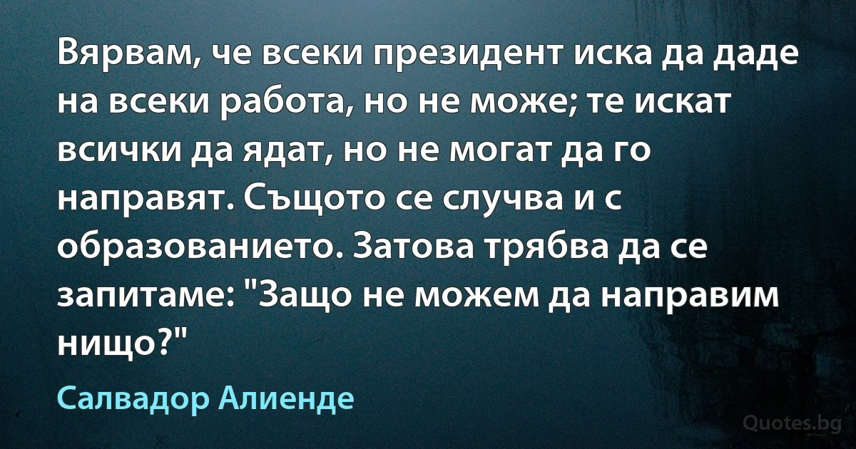 Вярвам, че всеки президент иска да даде на всеки работа, но не може; те искат всички да ядат, но не могат да го направят. Същото се случва и с образованието. Затова трябва да се запитаме: "Защо не можем да направим нищо?" (Салвадор Алиенде)