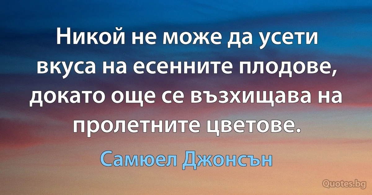 Никой не може да усети вкуса на есенните плодове, докато още се възхищава на пролетните цветове. (Самюел Джонсън)