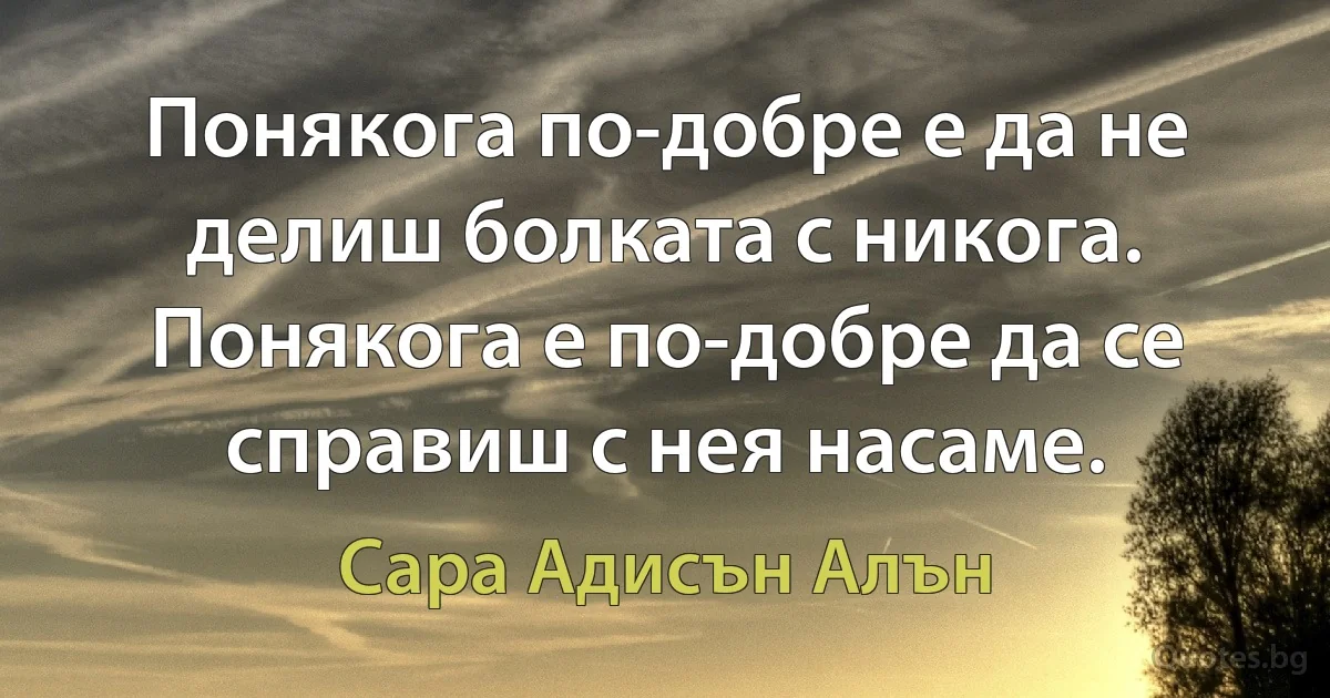 Понякога по-добре е да не делиш болката с никога. Понякога е по-добре да се справиш с нея насаме. (Сара Адисън Алън)