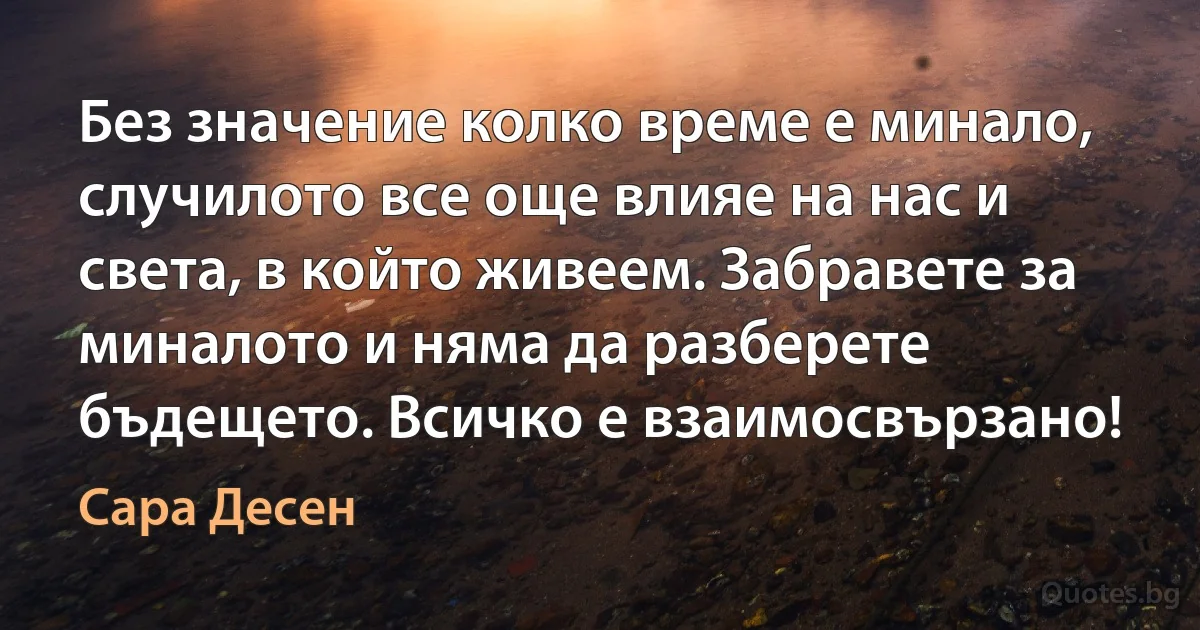 Без значение колко време е минало, случилото все още влияе на нас и света, в който живеем. Забравете за миналото и няма да разберете бъдещето. Всичко е взаимосвързано! (Сара Десен)