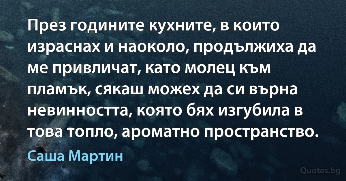 През годините кухните, в които израснах и наоколо, продължиха да ме привличат, като молец към пламък, сякаш можех да си върна невинността, която бях изгубила в това топло, ароматно пространство. (Саша Мартин)