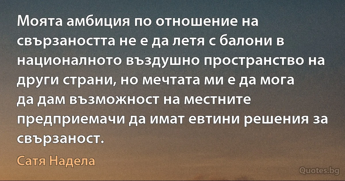 Моята амбиция по отношение на свързаността не е да летя с балони в националното въздушно пространство на други страни, но мечтата ми е да мога да дам възможност на местните предприемачи да имат евтини решения за свързаност. (Сатя Надела)