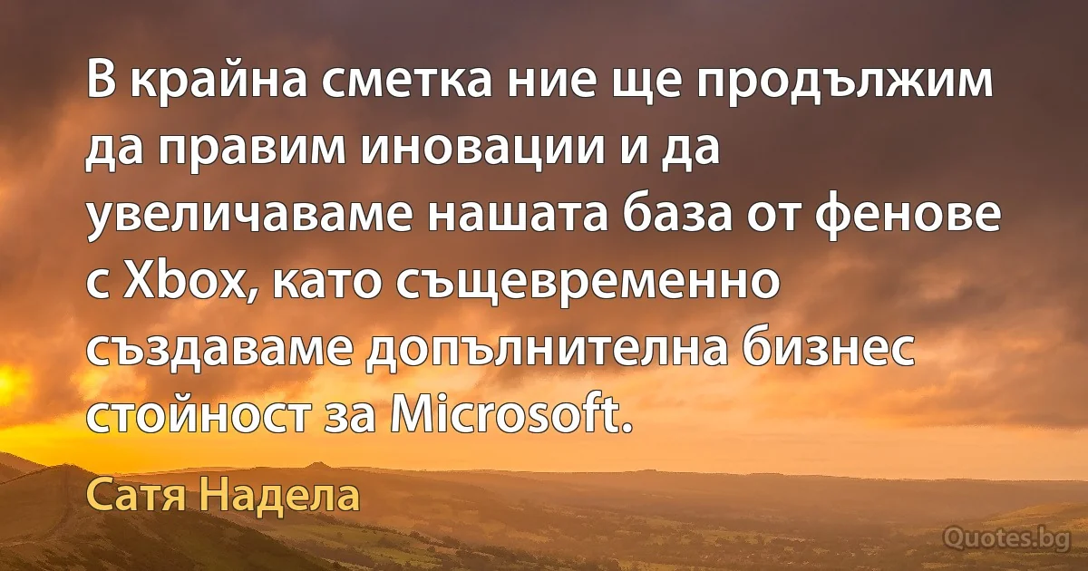 В крайна сметка ние ще продължим да правим иновации и да увеличаваме нашата база от фенове с Xbox, като същевременно създаваме допълнителна бизнес стойност за Microsoft. (Сатя Надела)