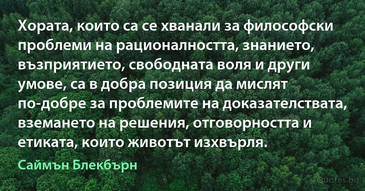 Хората, които са се хванали за философски проблеми на рационалността, знанието, възприятието, свободната воля и други умове, са в добра позиция да мислят по-добре за проблемите на доказателствата, вземането на решения, отговорността и етиката, които животът изхвърля. (Саймън Блекбърн)