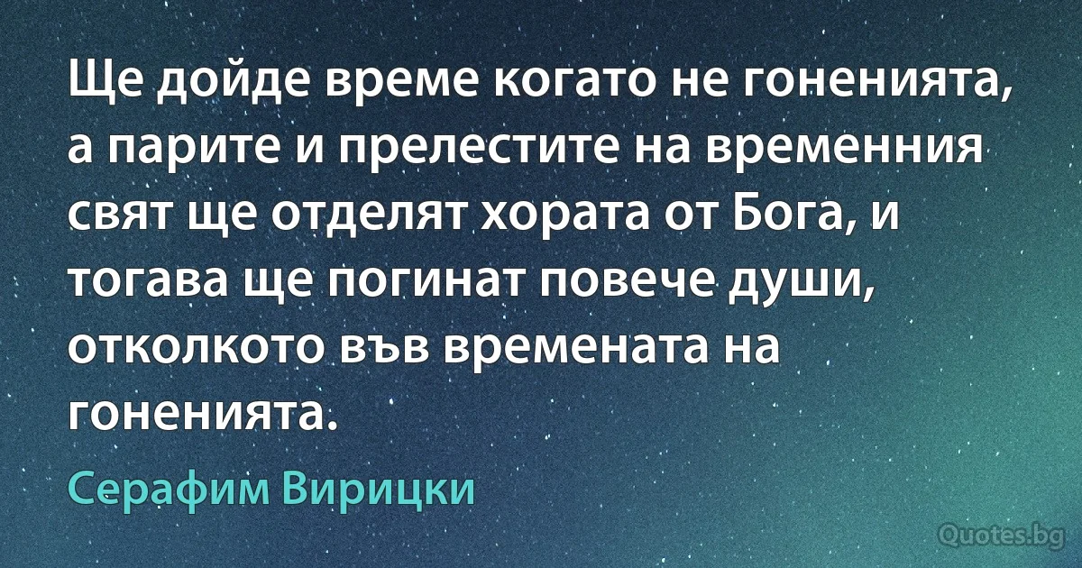 Ще дойде време когато не гоненията, а парите и прелестите на временния свят ще отделят хората от Бога, и тогава ще погинат повече души, отколкото във времената на гоненията. (Серафим Вирицки)