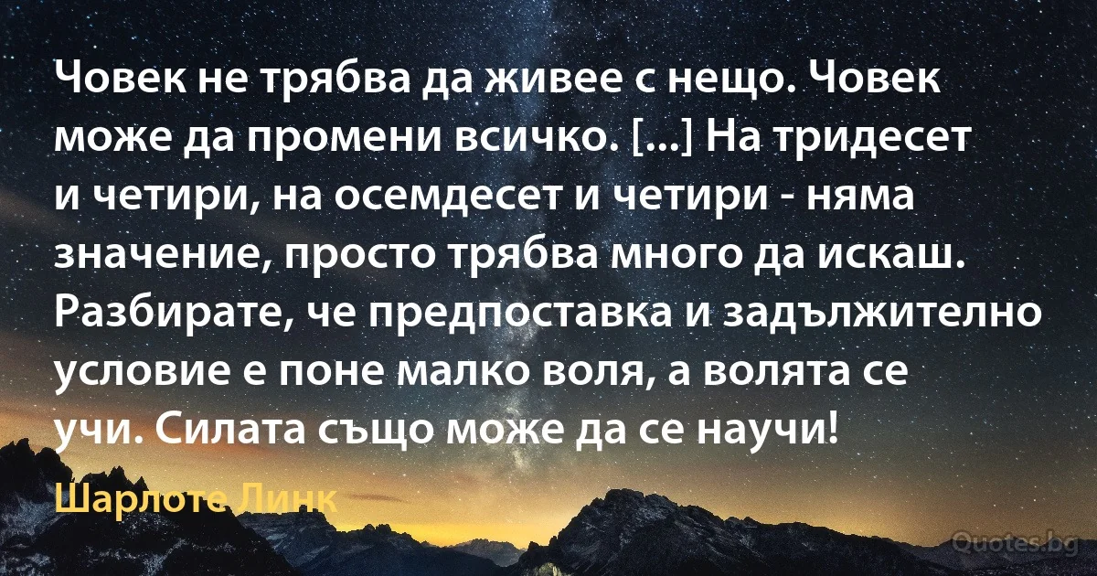 Човек не трябва да живее с нещо. Човек може да промени всичко. [...] На тридесет и четири, на осемдесет и четири - няма значение, просто трябва много да искаш. Разбирате, че предпоставка и задължително условие е поне малко воля, а волята се учи. Силата също може да се научи! (Шарлоте Линк)