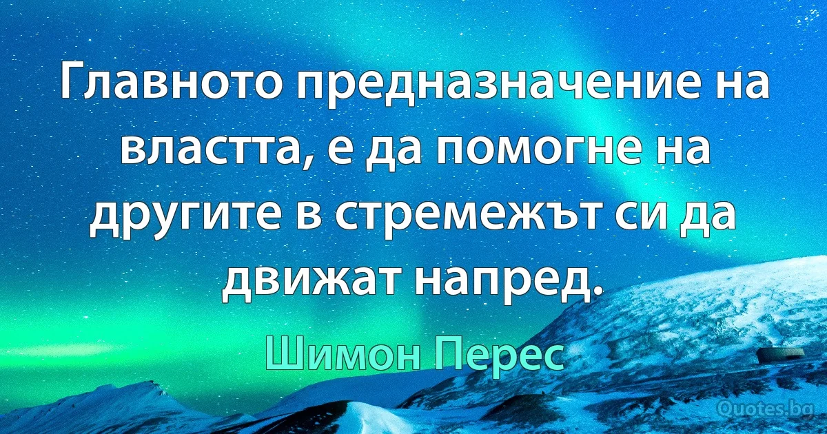 Главното предназначение на властта, е да помогне на другите в стремежът си да движат напред. (Шимон Перес)