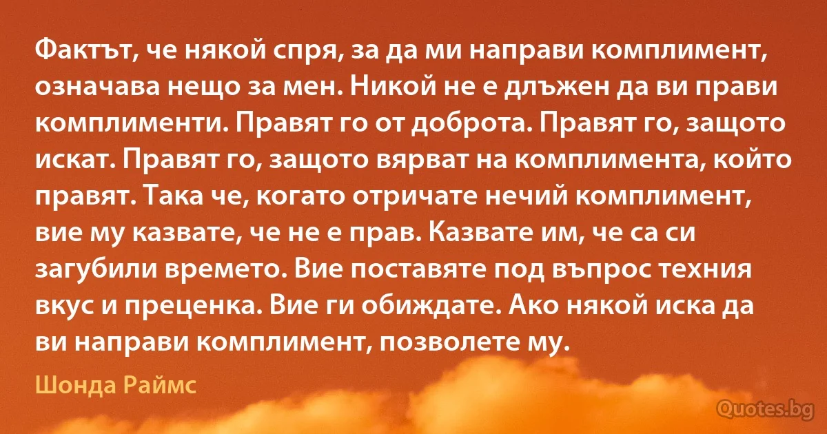 Фактът, че някой спря, за да ми направи комплимент, означава нещо за мен. Никой не е длъжен да ви прави комплименти. Правят го от доброта. Правят го, защото искат. Правят го, защото вярват на комплимента, който правят. Така че, когато отричате нечий комплимент, вие му казвате, че не е прав. Казвате им, че са си загубили времето. Вие поставяте под въпрос техния вкус и преценка. Вие ги обиждате. Ако някой иска да ви направи комплимент, позволете му. (Шонда Раймс)