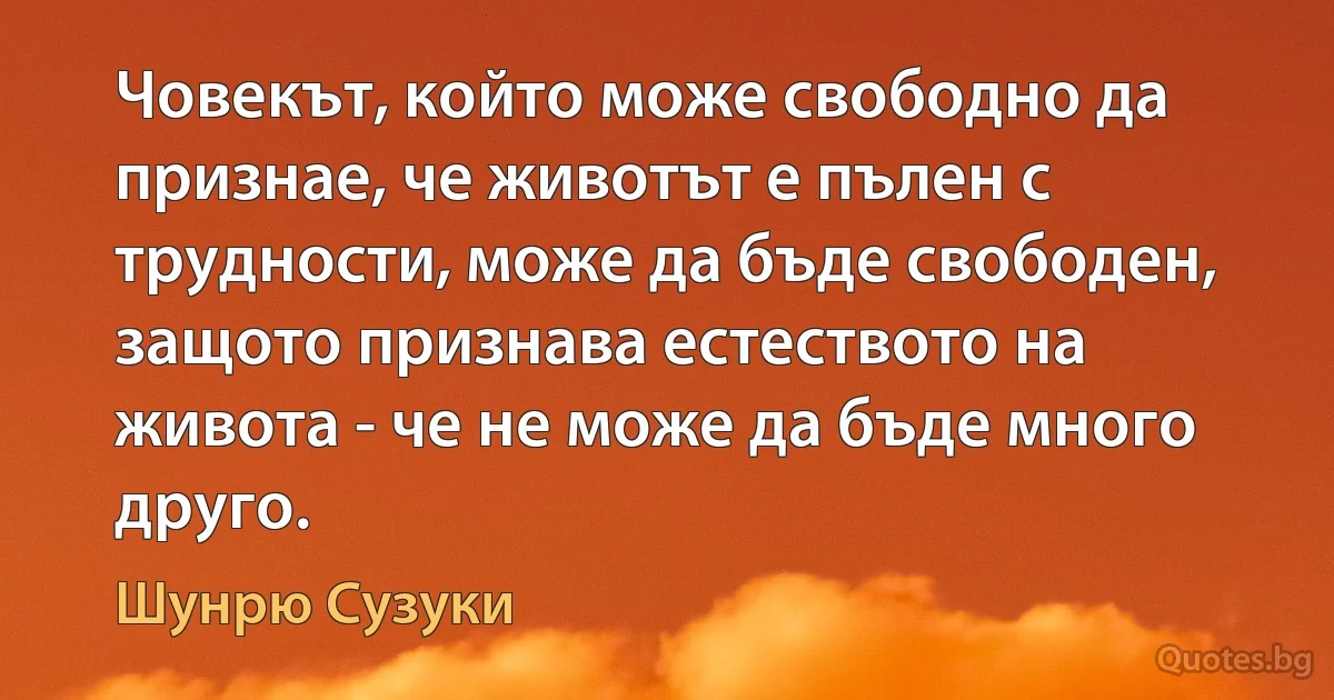 Човекът, който може свободно да признае, че животът е пълен с трудности, може да бъде свободен, защото признава естеството на живота - че не може да бъде много друго. (Шунрю Сузуки)