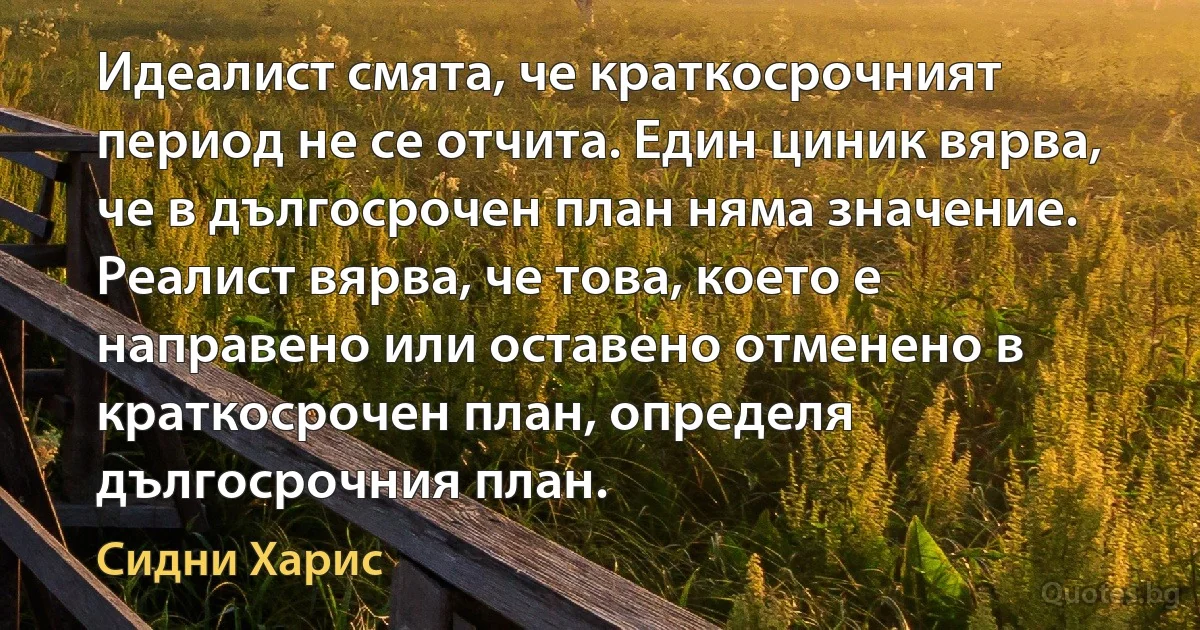 Идеалист смята, че краткосрочният период не се отчита. Един циник вярва, че в дългосрочен план няма значение. Реалист вярва, че това, което е направено или оставено отменено в краткосрочен план, определя дългосрочния план. (Сидни Харис)