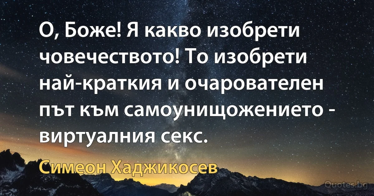 О, Боже! Я какво изобрети човечеството! То изобрети най-краткия и очарователен път към самоунищожението - виртуалния секс. (Симеон Хаджикосев)