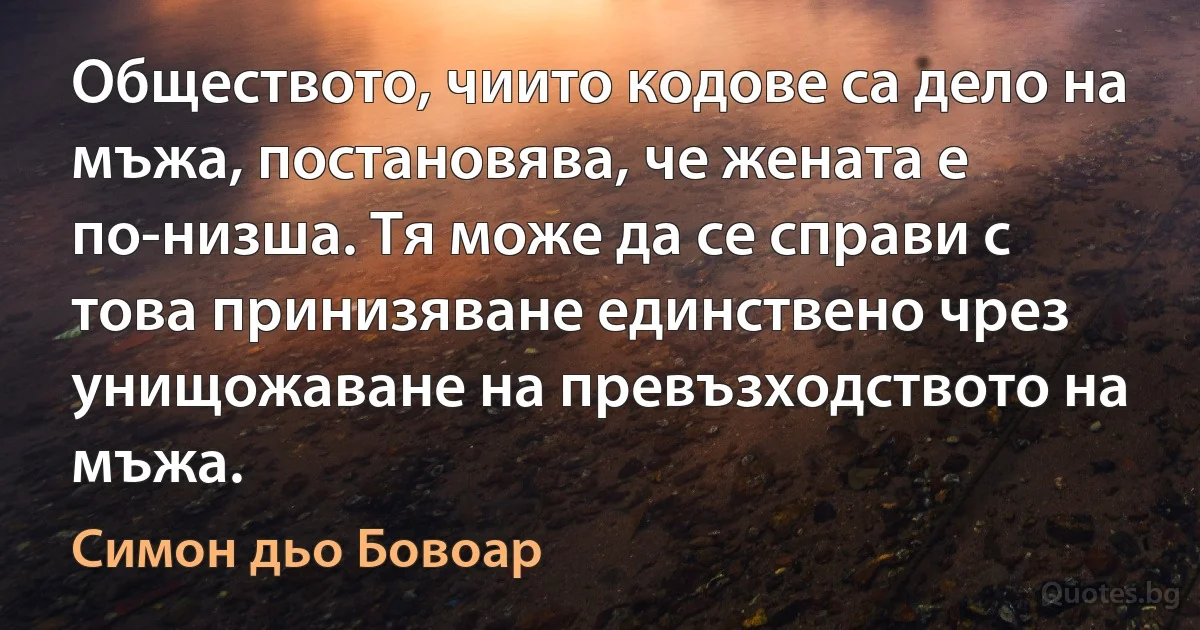 Обществото, чиито кодове са дело на мъжа, постановява, че жената е по-низша. Тя може да се справи с това принизяване единствено чрез унищожаване на превъзходството на мъжа. (Симон дьо Бовоар)