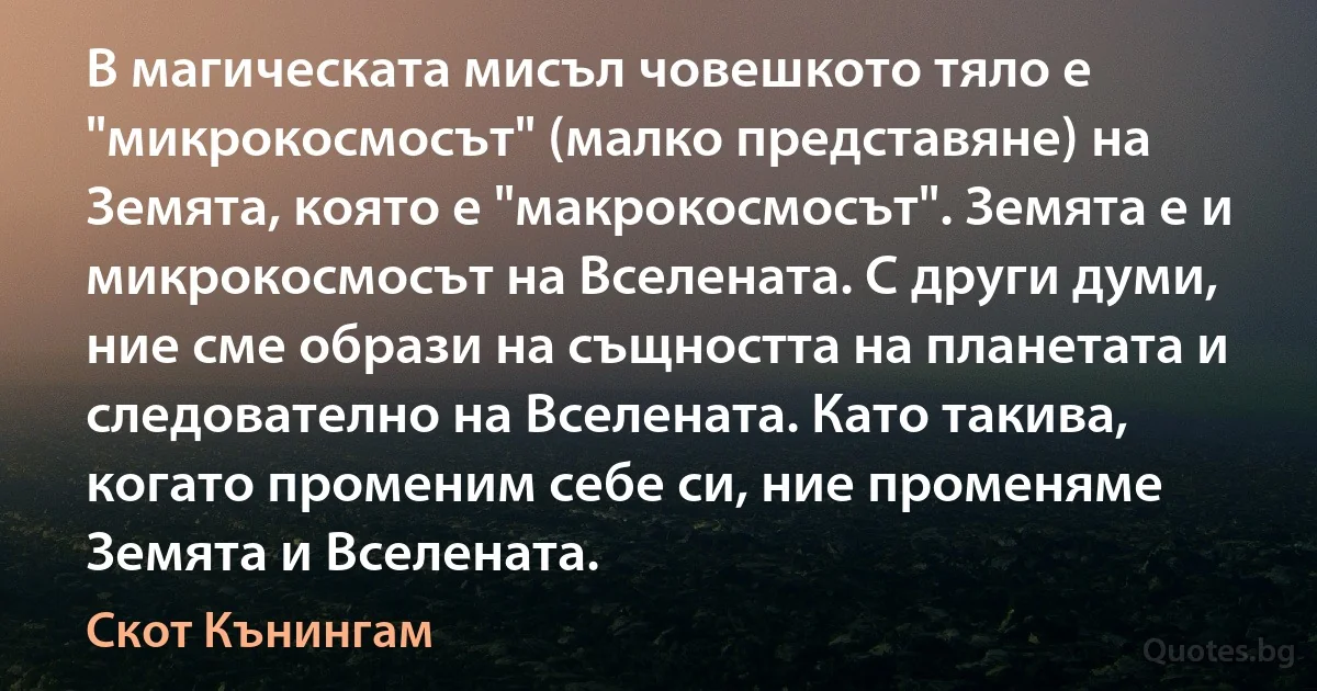 В магическата мисъл човешкото тяло е "микрокосмосът" (малко представяне) на Земята, която е "макрокосмосът". Земята е и микрокосмосът на Вселената. С други думи, ние сме образи на същността на планетата и следователно на Вселената. Като такива, когато променим себе си, ние променяме Земята и Вселената. (Скот Кънингам)