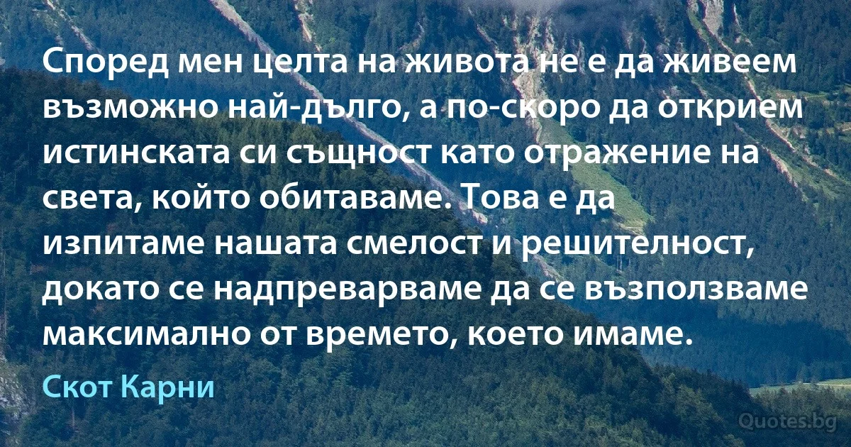 Според мен целта на живота не е да живеем възможно най-дълго, а по-скоро да открием истинската си същност като отражение на света, който обитаваме. Това е да изпитаме нашата смелост и решителност, докато се надпреварваме да се възползваме максимално от времето, което имаме. (Скот Карни)