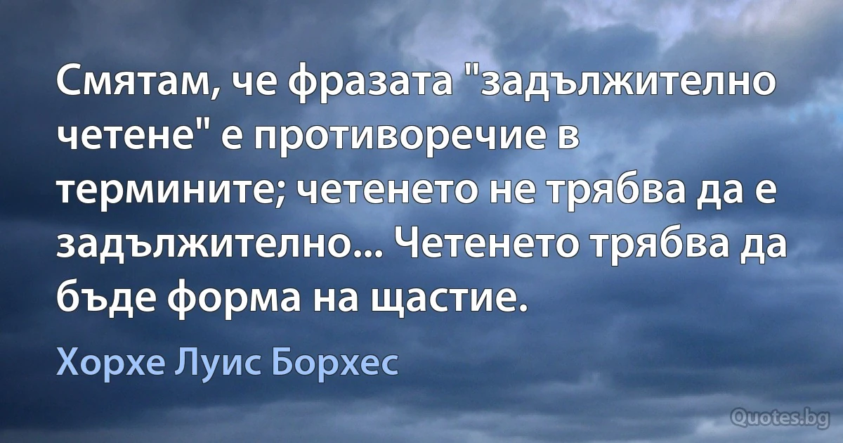 Смятам, че фразата "задължително четене" е противоречие в термините; четенето не трябва да е задължително... Четенето трябва да бъде форма на щастие. (Хорхе Луис Борхес)