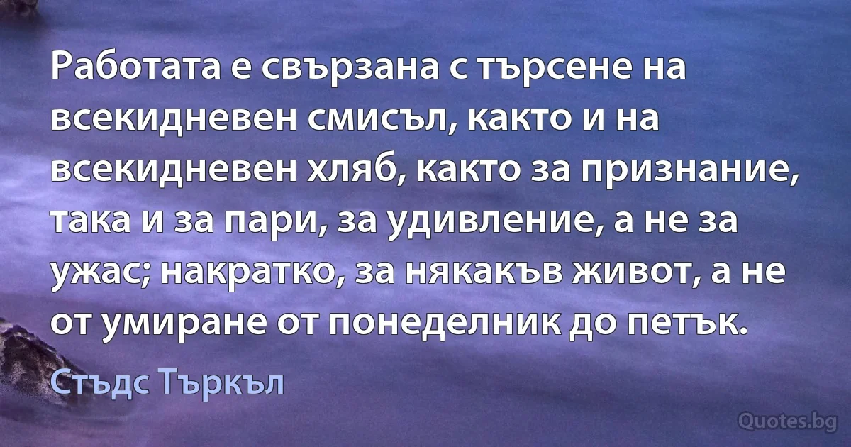 Работата е свързана с търсене на всекидневен смисъл, както и на всекидневен хляб, както за признание, така и за пари, за удивление, а не за ужас; накратко, за някакъв живот, а не от умиране от понеделник до петък. (Стъдс Търкъл)