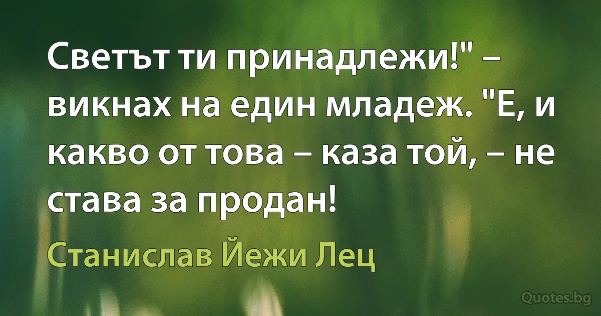 Светът ти принадлежи!" – викнах на един младеж. "Е, и какво от това – каза той, – не става за продан! (Станислав Йежи Лец)