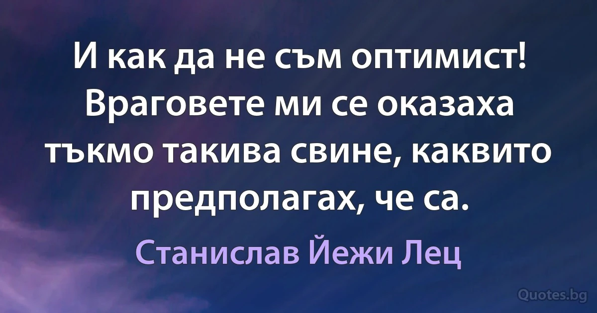 И как да не съм оптимист! Враговете ми се оказаха тъкмо такива свине, каквито предполагах, че са. (Станислав Йежи Лец)