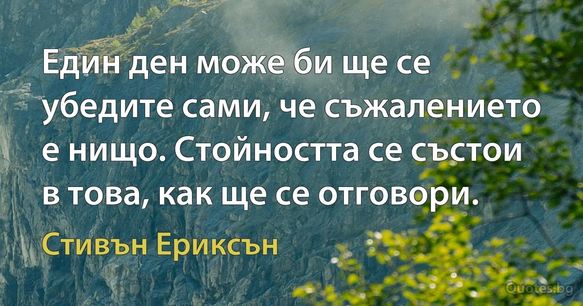 Един ден може би ще се убедите сами, че съжалението е нищо. Стойността се състои в това, как ще се отговори. (Стивън Ериксън)