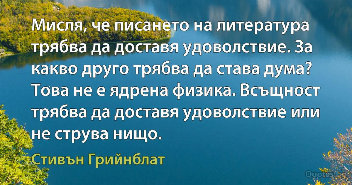 Мисля, че писането на литература трябва да доставя удоволствие. За какво друго трябва да става дума? Това не е ядрена физика. Всъщност трябва да доставя удоволствие или не струва нищо. (Стивън Грийнблат)