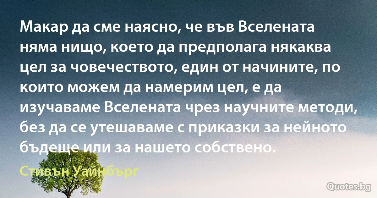 Макар да сме наясно, че във Вселената няма нищо, което да предполага някаква цел за човечеството, един от начините, по които можем да намерим цел, е да изучаваме Вселената чрез научните методи, без да се утешаваме с приказки за нейното бъдеще или за нашето собствено. (Стивън Уайнбърг)