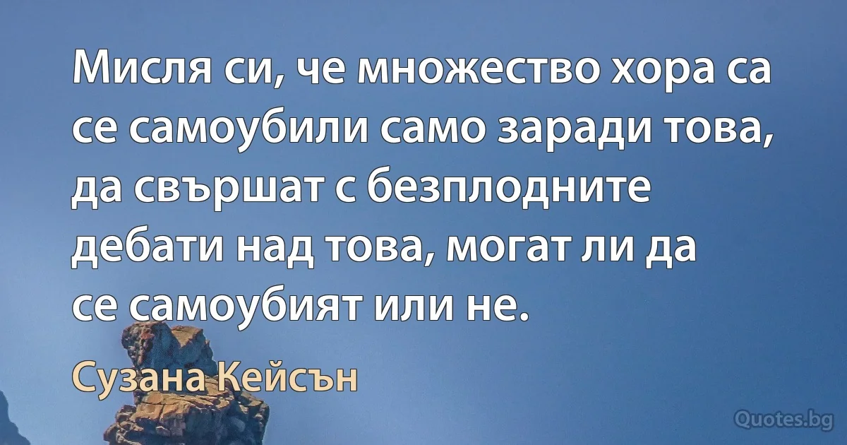 Мисля си, че множество хора са се самоубили само заради това, да свършат с безплодните дебати над това, могат ли да се самоубият или не. (Сузана Кейсън)