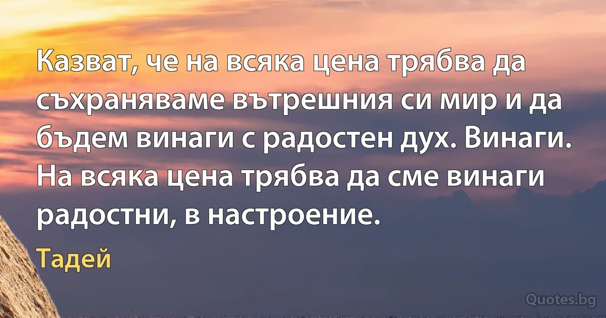 Казват, че на всяка цена трябва да съхраняваме вътрешния си мир и да бъдем винаги с радостен дух. Винаги. На всяка цена трябва да сме винаги радостни, в настроение. (Тадей)