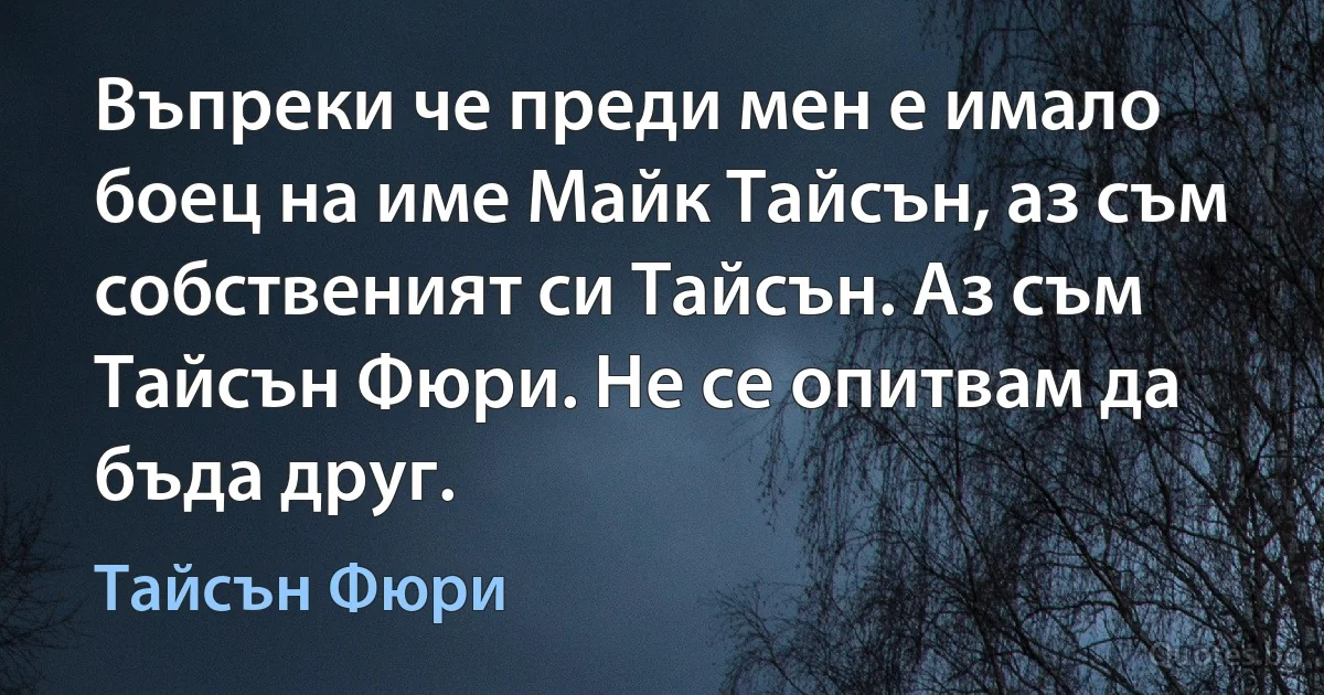 Въпреки че преди мен е имало боец на име Майк Тайсън, аз съм собственият си Тайсън. Аз съм Тайсън Фюри. Не се опитвам да бъда друг. (Тайсън Фюри)