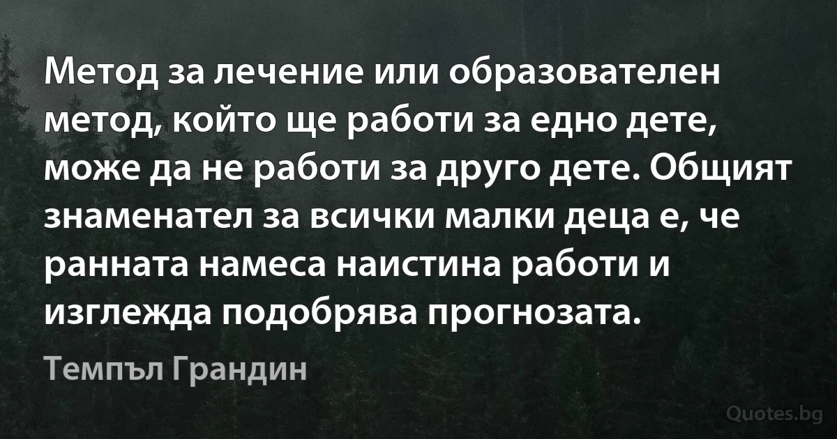 Метод за лечение или образователен метод, който ще работи за едно дете, може да не работи за друго дете. Общият знаменател за всички малки деца е, че ранната намеса наистина работи и изглежда подобрява прогнозата. (Темпъл Грандин)