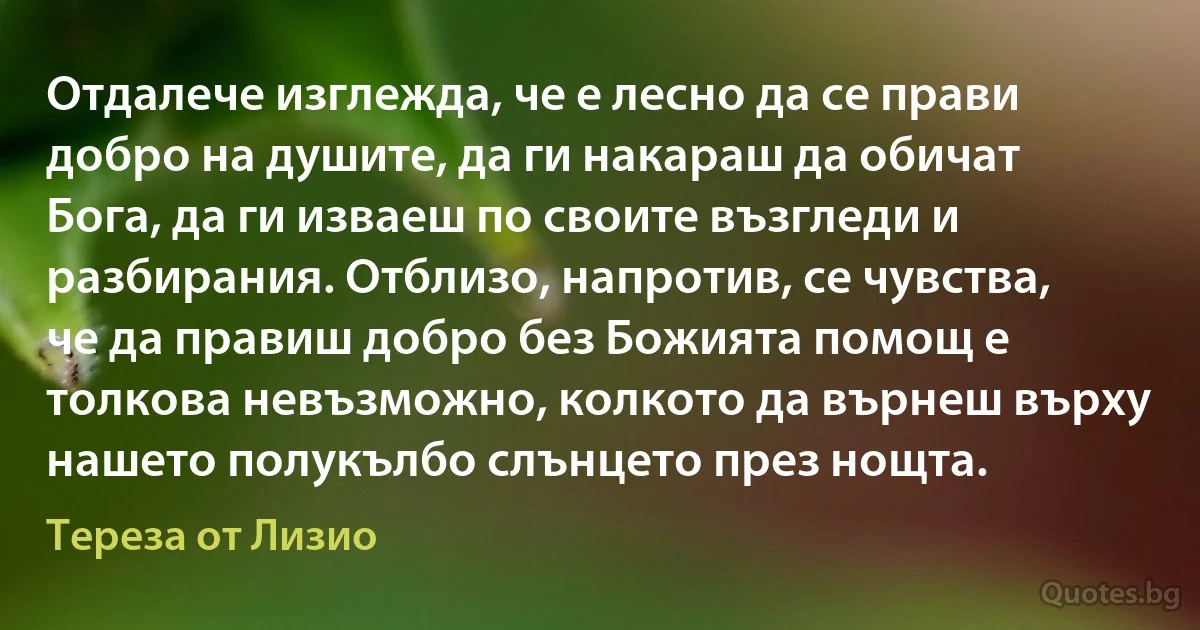 Отдалече изглежда, че е лесно да се прави добро на душите, да ги накараш да обичат Бога, да ги изваеш по своите възгледи и разбирания. Отблизо, напротив, се чувства, че да правиш добро без Божията помощ е толкова невъзможно, колкото да върнеш върху нашето полукълбо слънцето през нощта. (Тереза от Лизио)