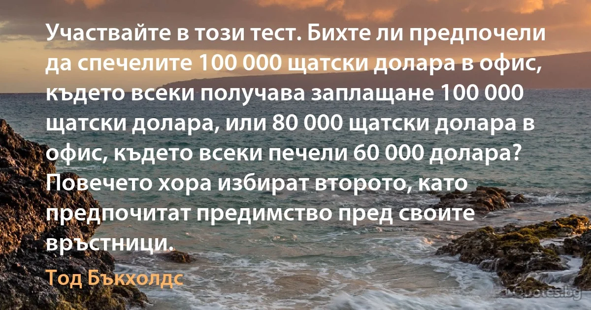 Участвайте в този тест. Бихте ли предпочели да спечелите 100 000 щатски долара в офис, където всеки получава заплащане 100 000 щатски долара, или 80 000 щатски долара в офис, където всеки печели 60 000 долара? Повечето хора избират второто, като предпочитат предимство пред своите връстници. (Тод Бъкхолдс)