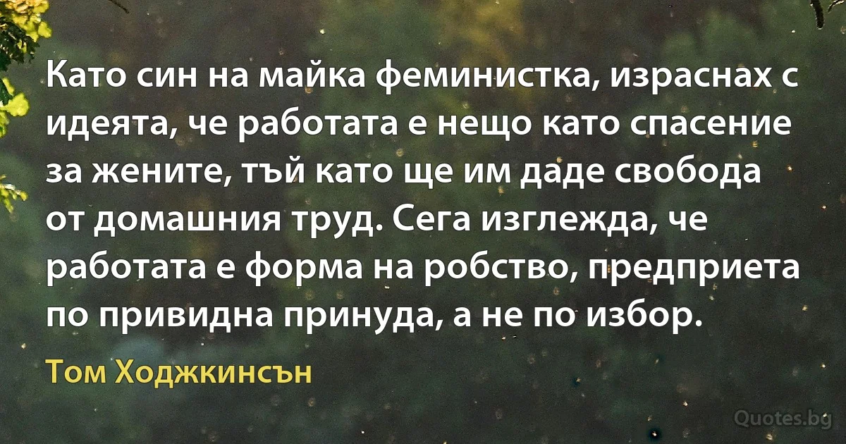 Като син на майка феминистка, израснах с идеята, че работата е нещо като спасение за жените, тъй като ще им даде свобода от домашния труд. Сега изглежда, че работата е форма на робство, предприета по привидна принуда, а не по избор. (Том Ходжкинсън)