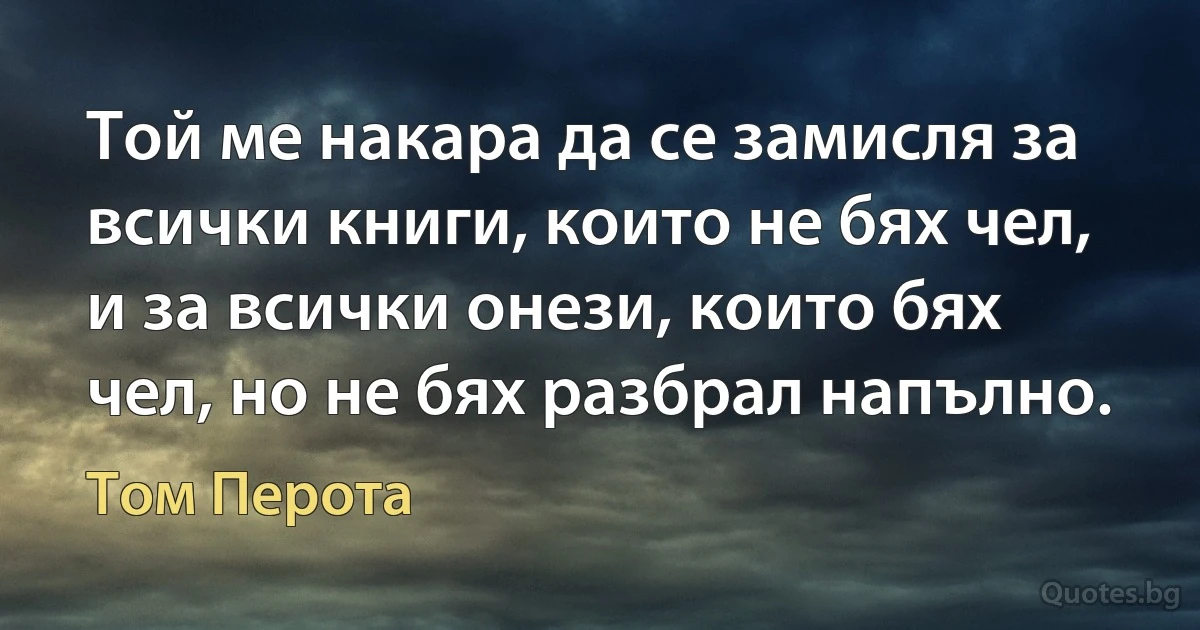 Той ме накара да се замисля за всички книги, които не бях чел, и за всички онези, които бях чел, но не бях разбрал напълно. (Том Перота)