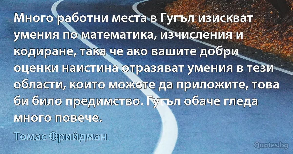 Много работни места в Гугъл изискват умения по математика, изчисления и кодиране, така че ако вашите добри оценки наистина отразяват умения в тези области, които можете да приложите, това би било предимство. Гугъл обаче гледа много повече. (Томас Фрийдман)