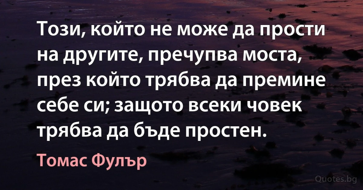 Този, който не може да прости на другите, пречупва моста, през който трябва да премине себе си; защото всеки човек трябва да бъде простен. (Томас Фулър)