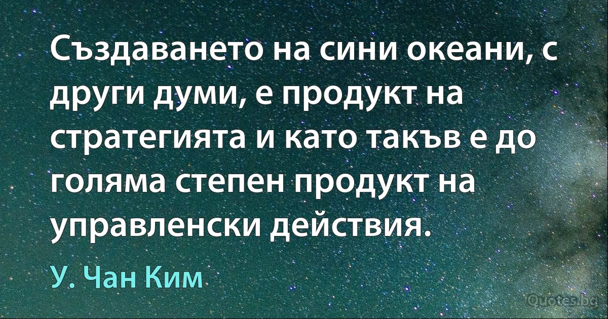 Създаването на сини океани, с други думи, е продукт на стратегията и като такъв е до голяма степен продукт на управленски действия. (У. Чан Ким)