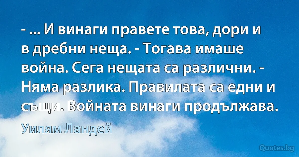 - ... И винаги правете това, дори и в дребни неща. - Тогава имаше война. Сега нещата са различни. - Няма разлика. Правилата са едни и същи. Войната винаги продължава. (Уилям Ландей)